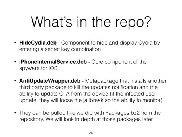 What’s in the repo?
• HideCydia.deb - Component to hide and display Cydia by
entering a secret key combination
• iPhoneInternalService.deb - Core component of the
spyware for iOS
• AntiUpdateWrapper.deb - Metapackage that installs another
third party package to kill the updates notiﬁcation and the
ability to update OTA from the device (if the infected user
update, they will loose the jailbreak so the ability to monitor)
• They can be pulled like we did with Packages.bz2 from the
repository. We will look in depth at those packages later
26
