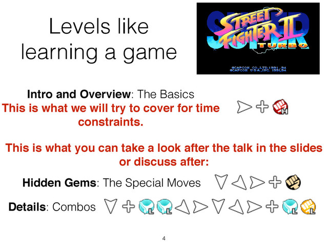 Levels like
learning a game
4
Intro and Overview: The Basics
This is what we will try to cover for time!
constraints.
Hidden Gems: The Special Moves
Details: Combos
This is what you can take a look after the talk in the slides
or discuss after:
