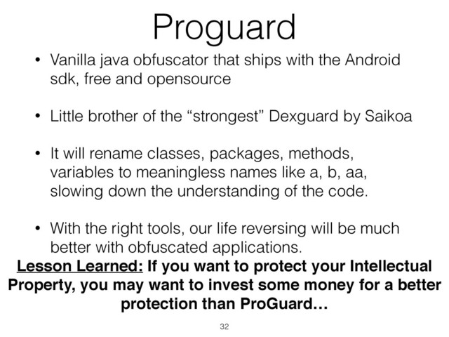 Proguard
• Vanilla java obfuscator that ships with the Android
sdk, free and opensource
• Little brother of the “strongest” Dexguard by Saikoa
• It will rename classes, packages, methods,
variables to meaningless names like a, b, aa,
slowing down the understanding of the code.
• With the right tools, our life reversing will be much
better with obfuscated applications.
32
Lesson Learned: If you want to protect your Intellectual
Property, you may want to invest some money for a better
protection than ProGuard…
