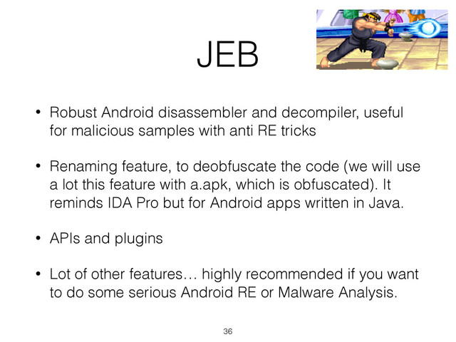 JEB
• Robust Android disassembler and decompiler, useful
for malicious samples with anti RE tricks
• Renaming feature, to deobfuscate the code (we will use
a lot this feature with a.apk, which is obfuscated). It
reminds IDA Pro but for Android apps written in Java.
• APIs and plugins
• Lot of other features… highly recommended if you want
to do some serious Android RE or Malware Analysis.
36
