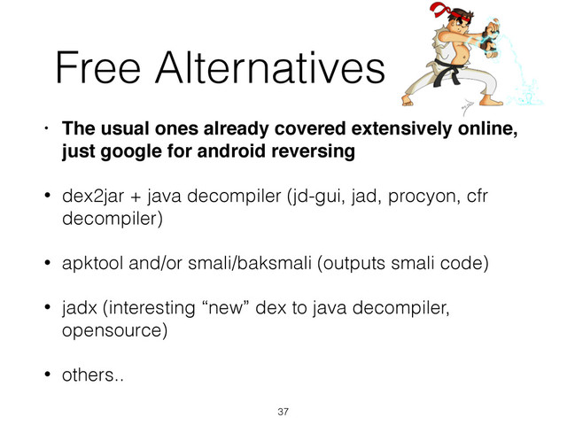 Free Alternatives
• The usual ones already covered extensively online,
just google for android reversing!
• dex2jar + java decompiler (jd-gui, jad, procyon, cfr
decompiler)
• apktool and/or smali/baksmali (outputs smali code)
• jadx (interesting “new” dex to java decompiler,
opensource)
• others..
37
