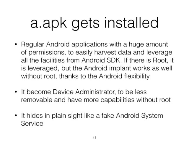 a.apk gets installed
• Regular Android applications with a huge amount
of permissions, to easily harvest data and leverage
all the facilities from Android SDK. If there is Root, it
is leveraged, but the Android implant works as well
without root, thanks to the Android ﬂexibility.
• It become Device Administrator, to be less
removable and have more capabilities without root
• It hides in plain sight like a fake Android System
Service
41

