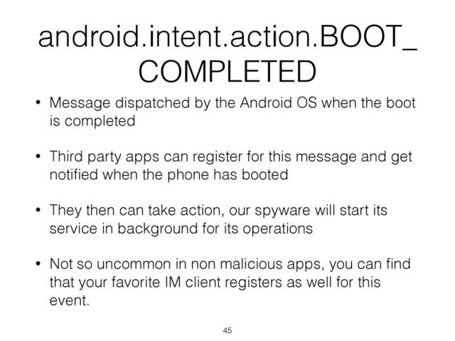 android.intent.action.BOOT_
COMPLETED
• Message dispatched by the Android OS when the boot
is completed
• Third party apps can register for this message and get
notiﬁed when the phone has booted
• They then can take action, our spyware will start its
service in background for its operations
• Not so uncommon in non malicious apps, you can ﬁnd
that your favorite IM client registers as well for this
event.
45
