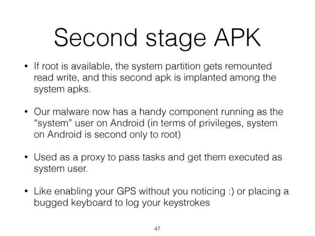 Second stage APK
• If root is available, the system partition gets remounted
read write, and this second apk is implanted among the
system apks.
• Our malware now has a handy component running as the
“system” user on Android (in terms of privileges, system
on Android is second only to root)
• Used as a proxy to pass tasks and get them executed as
system user.
• Like enabling your GPS without you noticing :) or placing a
bugged keyboard to log your keystrokes
47
