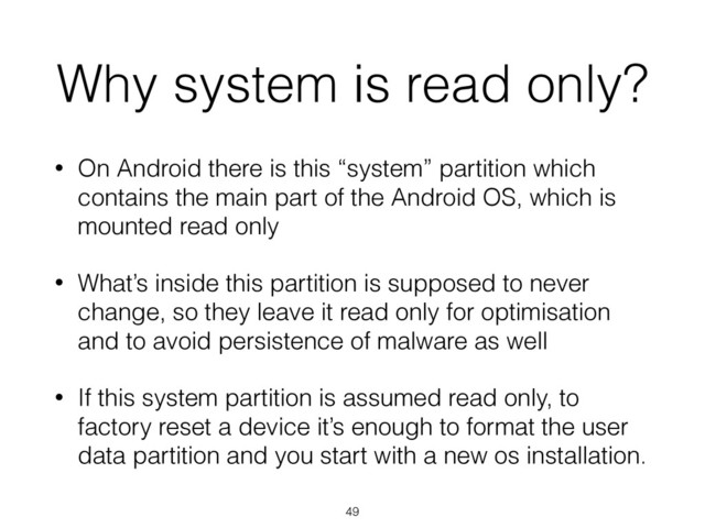 Why system is read only?
• On Android there is this “system” partition which
contains the main part of the Android OS, which is
mounted read only
• What’s inside this partition is supposed to never
change, so they leave it read only for optimisation
and to avoid persistence of malware as well
• If this system partition is assumed read only, to
factory reset a device it’s enough to format the user
data partition and you start with a new os installation.
49
