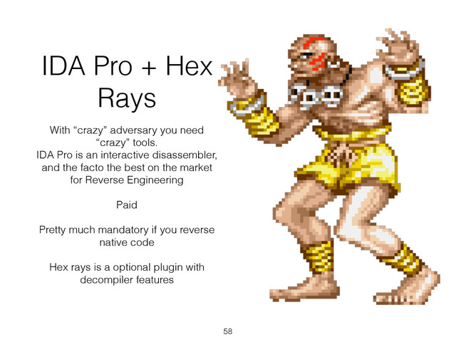 IDA Pro + Hex
Rays
With “crazy” adversary you need
“crazy” tools.
IDA Pro is an interactive disassembler,
and the facto the best on the market
for Reverse Engineering
!
Paid
!
Pretty much mandatory if you reverse
native code
!
Hex rays is a optional plugin with
decompiler features
58
