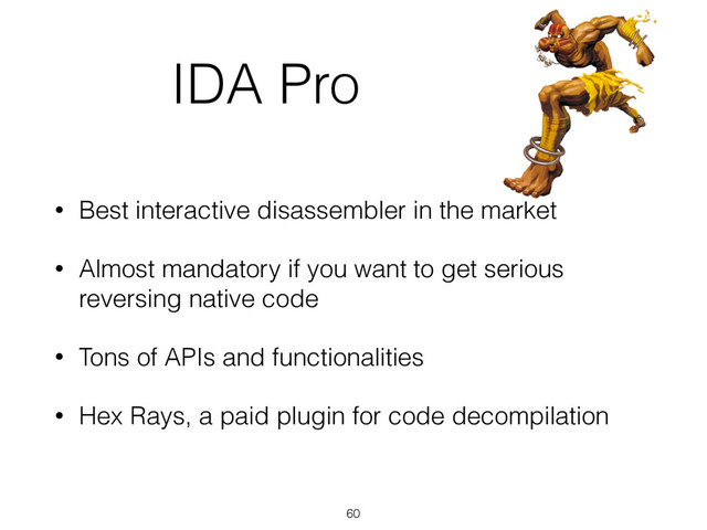 IDA Pro
• Best interactive disassembler in the market
• Almost mandatory if you want to get serious
reversing native code
• Tons of APIs and functionalities
• Hex Rays, a paid plugin for code decompilation
60
