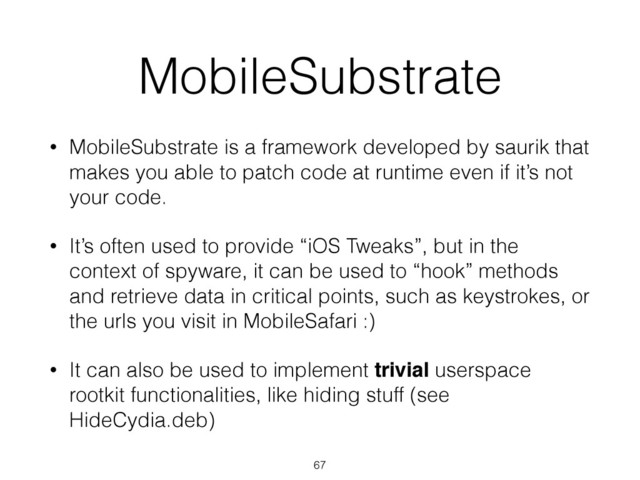 MobileSubstrate
• MobileSubstrate is a framework developed by saurik that
makes you able to patch code at runtime even if it’s not
your code.
• It’s often used to provide “iOS Tweaks”, but in the
context of spyware, it can be used to “hook” methods
and retrieve data in critical points, such as keystrokes, or
the urls you visit in MobileSafari :)
• It can also be used to implement trivial userspace
rootkit functionalities, like hiding stuff (see
HideCydia.deb)
67
