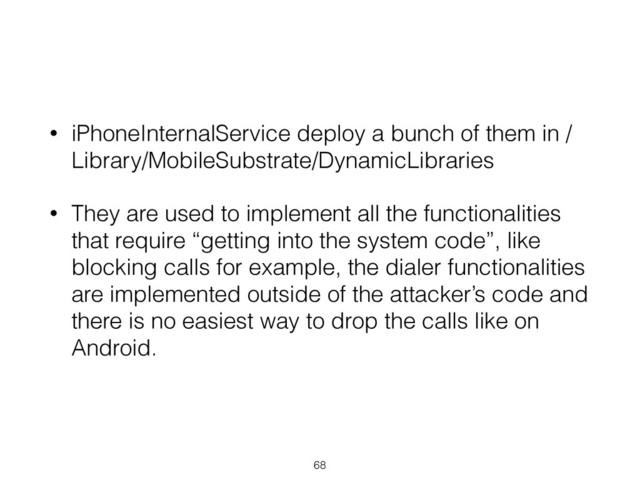 • iPhoneInternalService deploy a bunch of them in /
Library/MobileSubstrate/DynamicLibraries
• They are used to implement all the functionalities
that require “getting into the system code”, like
blocking calls for example, the dialer functionalities
are implemented outside of the attacker’s code and
there is no easiest way to drop the calls like on
Android.
68

