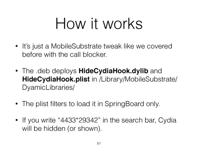 How it works
• It’s just a MobileSubstrate tweak like we covered
before with the call blocker.
• The .deb deploys HideCydiaHook.dylib and
HideCydiaHook.plist in /Library/MobileSubstrate/
DyamicLibraries/
• The plist ﬁlters to load it in SpringBoard only.
• If you write “4433*29342” in the search bar, Cydia
will be hidden (or shown).
81
