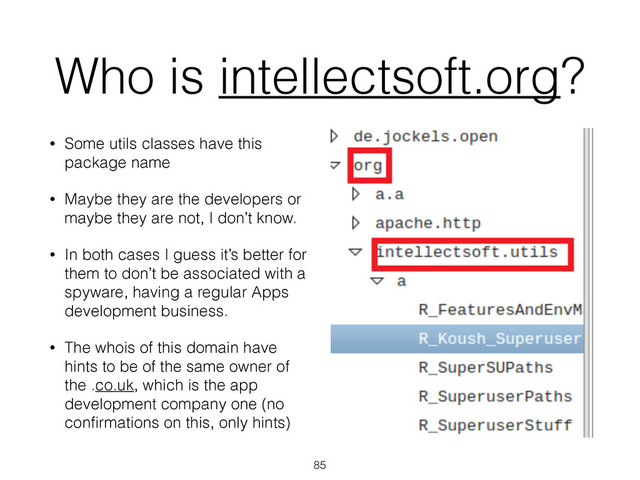 Who is intellectsoft.org?
• Some utils classes have this
package name
• Maybe they are the developers or
maybe they are not, I don’t know.
• In both cases I guess it’s better for
them to don’t be associated with a
spyware, having a regular Apps
development business.
• The whois of this domain have
hints to be of the same owner of
the .co.uk, which is the app
development company one (no
conﬁrmations on this, only hints)
85

