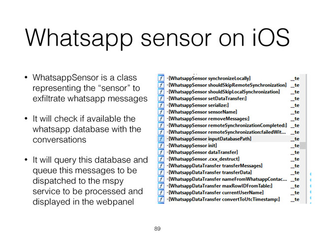 Whatsapp sensor on iOS
• WhatsappSensor is a class
representing the “sensor” to
exﬁltrate whatsapp messages
• It will check if available the
whatsapp database with the
conversations
• It will query this database and
queue this messages to be
dispatched to the mspy
service to be processed and
displayed in the webpanel
89
