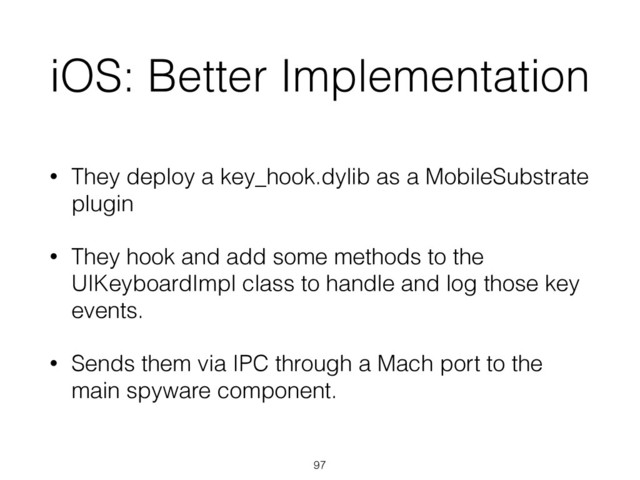 iOS: Better Implementation
• They deploy a key_hook.dylib as a MobileSubstrate
plugin
• They hook and add some methods to the
UIKeyboardImpl class to handle and log those key
events.
• Sends them via IPC through a Mach port to the
main spyware component.
97
