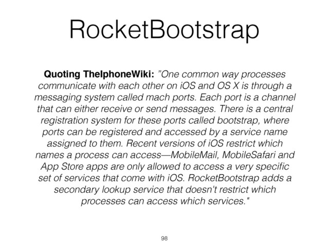 RocketBootstrap
Quoting TheIphoneWiki: ”One common way processes
communicate with each other on iOS and OS X is through a
messaging system called mach ports. Each port is a channel
that can either receive or send messages. There is a central
registration system for these ports called bootstrap, where
ports can be registered and accessed by a service name
assigned to them. Recent versions of iOS restrict which
names a process can access—MobileMail, MobileSafari and
App Store apps are only allowed to access a very speciﬁc
set of services that come with iOS. RocketBootstrap adds a
secondary lookup service that doesn't restrict which
processes can access which services."
98
