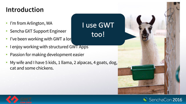 Introduction
• I’m from Arlington, WA
• Sencha GXT Support Engineer
• I’ve been working with GWT a long time
• I enjoy working with structured GWT Apps
• Passion for making development easier
• My wife and I have 5 kids, 1 llama, 2 alpacas, 4 goats, dog,
cat and some chickens.
2
