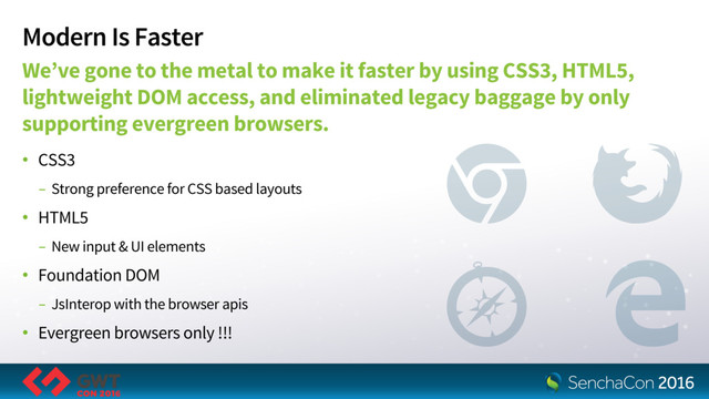 Modern Is Faster
We’ve gone to the metal to make it faster by using CSS3, HTML5,
lightweight DOM access, and eliminated legacy baggage by only
supporting evergreen browsers.
• CSS3
- Strong preference for CSS based layouts
• HTML5
- New input & UI elements
• Foundation DOM
- JsInterop with the browser apis
• Evergreen browsers only !!!
