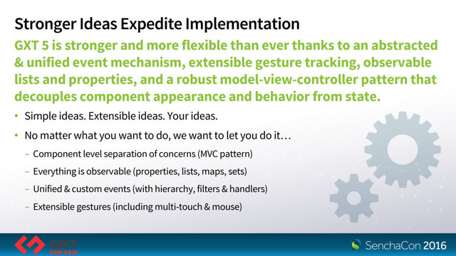 Stronger Ideas Expedite Implementation
GXT 5 is stronger and more flexible than ever thanks to an abstracted
& unified event mechanism, extensible gesture tracking, observable
lists and properties, and a robust model-view-controller pattern that
decouples component appearance and behavior from state.
• Simple ideas. Extensible ideas. Your ideas.
• No matter what you want to do, we want to let you do it…
- Component level separation of concerns (MVC pattern)
- Everything is observable (properties, lists, maps, sets)
- Unified & custom events (with hierarchy, filters & handlers)
- Extensible gestures (including multi-touch & mouse)
