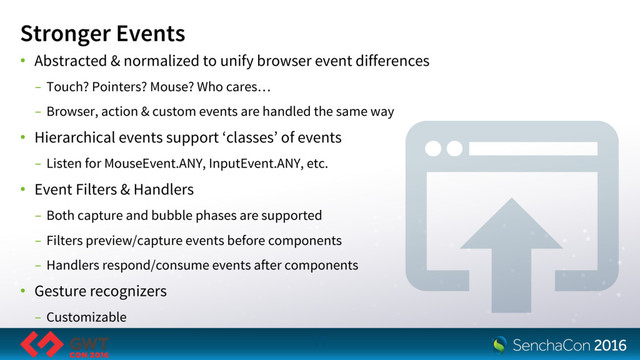 Stronger Events
• Abstracted & normalized to unify browser event differences
- Touch? Pointers? Mouse? Who cares…
- Browser, action & custom events are handled the same way
• Hierarchical events support ‘classes’ of events
- Listen for MouseEvent.ANY, InputEvent.ANY, etc.
• Event Filters & Handlers
- Both capture and bubble phases are supported
- Filters preview/capture events before components
- Handlers respond/consume events after components
• Gesture recognizers
- Customizable
17
