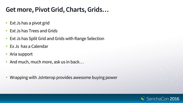 Get more, Pivot Grid, Charts, Grids…
• Ext Js has a pivot grid
• Ext Js has Trees and Grids
• Ext Js has Split Grid and Grids with Range Selection
• Ex Js has a Calendar
• Aria support
• And much, much more, ask us in back…
• Wrapping with JsInterop provides awesome buying power
