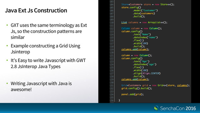 Java Ext Js Construction
• GXT uses the same terminology as Ext
Js, so the construction patterns are
similar
• Example constructing a Grid Using
Jsinterop
• It’s Easy to write Javascript with GWT
2.8 JsInterop Java Types
• Writing Javascript with Java is
awesome!
