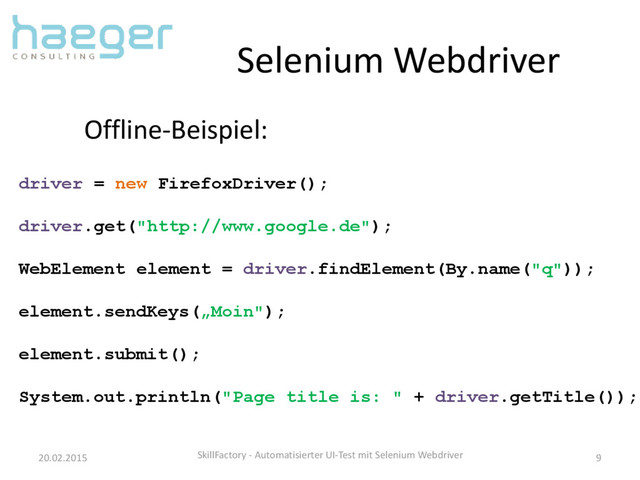 Selenium Webdriver
20.02.2015 SkillFactory - Automatisierter UI-Test mit Selenium Webdriver 9
Offline-Beispiel:
driver = new FirefoxDriver();
driver.get("http://www.google.de");
WebElement element = driver.findElement(By.name("q"));
element.sendKeys(„Moin");
element.submit();
System.out.println("Page title is: " + driver.getTitle());
