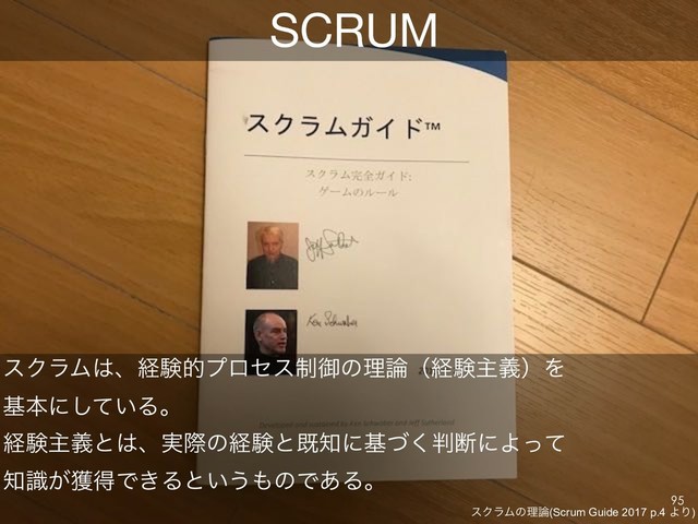 SCRUM
εΫϥϜ͸ɺܦݧతϓϩηε੍ޚͷཧ࿦ʢܦݧओٛʣΛ
جຊʹ͍ͯ͠Δɻ
ܦݧओٛͱ͸ɺ࣮ࡍͷܦݧͱط஌ʹجͮ͘൑அʹΑͬͯ
஌͕ࣝ֫ಘͰ͖Δͱ͍͏΋ͷͰ͋Δɻ
εΫϥϜͷཧ࿦(Scrum Guide 2017 p.4 ΑΓ)
!95
