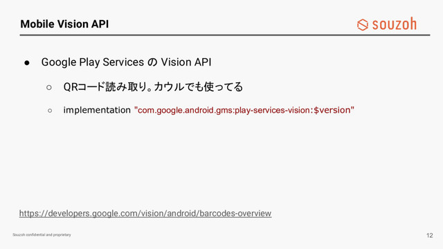 Souzoh confidential and proprietary
Mobile Vision API
● Google Play Services の Vision API
○ QRコード読み取り。カウルでも使ってる
○ implementation "com.google.android.gms:play-services-vision:$version"
https://developers.google.com/vision/android/barcodes-overview
12
