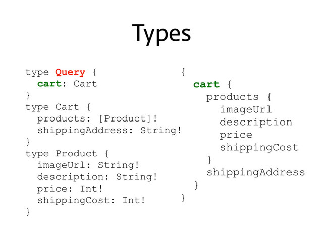 Types
type Query {
cart: Cart
}
type Cart {
products: [Product]!
shippingAddress: String!
}
type Product {
imageUrl: String!
description: String!
price: Int!
shippingCost: Int!
}
{
cart {
products {
imageUrl
description
price
shippingCost
}
shippingAddress
}
}
