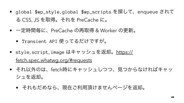 • global $wp_style, global $wp_scripts Λ୳ͯ͠ɺenqueue ͞Εͯ
Δ CSS, JS ΛऔಘɻͦΕΛ PreCache ʹɻ
• Ұఆ࣌ؒຖʹɺPreCache ͷ࠶औಘ & Worker ͷߋ৽ɻ
• Transient API ࢖ͬͯΔ͚ͩͰ͕͢ɻ
• style, script, image ͸ΩϟογϡΛฦ٫ɻhttps://
fetch.spec.whatwg.org/#requests
• ͦΕҎ֎ͷ͸ɺfetch࣌ʹΩϟογϡͭͭ͠ɺݟ͔ͭΒͳ͚Ε͹Ωϟο
γϡΛฦ٫ɻ
• ͦΕ΋ͩΊͳΒɺݱࡏ͝ར༻௖͚·ͤΜϖʔδΛฦ٫ɻ
28
