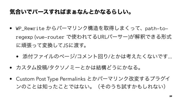 ؾ߹͍Ͱύʔε͢Ε͹·͊ͳΜͱ͔ͳΔΒ͍͠ɻ
• WP_Rewrite ͔ΒύʔϚϦϯΫߏ଄Λऔಘ͠·ͬͯ͘ɺpath-to-
regexp (vue-router Ͱ࢖ΘΕͯΔURLύʔαʔ)͕ղऍͰ͖Δܗࣜ
ʹؤுͬͯม׵ͯ͠JSʹ౉͢ɻ
• ఴ෇ϑΝΠϧͷϖʔδ/ίϝϯτճΓ/ͱ͔͸ߟ͑ͨ͘ͳ͍Ͱ͢...
• ΧελϜ౤ߘ/λΫιϊϛʔͱ͔͸݁ߏͲ͏ʹ͔ͳΔɻ
• Custom Post Type Permalinks ͱ͔ύʔϚϦϯΫվม͢ΔϓϥάΠ
ϯͷ͜ͱ͸஌ͬͨ͜ͱͰ͸ͳ͍ɻʢͦͷ͏ͪࢼ͔͢΋͠Εͳ͍ʣ
39
