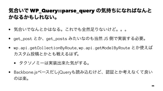 ؾ߹͍Ͱ WP_Query::parse_query ͷؾ࣋ͪʹͳΕ͹ͳΜͱ
͔ͳΔ͔΋͠Εͳ͍ɻ
• ؾ߹͍ͰͳΜͱ͔͸ͳΔɻ͜ΕͰ΋શવ଍Γͳ͍͚Ͳɻɻɻ
• get_post ͱ͔ɺget_posts Έ͍ͨͳͷ΋౰વ JS ଆͰ࣮૷͢Δඞཁɻ
• wp.api.getCollectionByRoute, wp.api.getModelByRoute ͱ͔࢖͑͹
ΧελϜ౤ߘͱ͔ͱ΋ઓ͑Δ͸ͣɻ
• λΫιϊϛʔ͸࣮૷ग़དྷͨؾ͕͢Δɻ
• Backbone.jsϕʔεͩ͠jQuery΋ಡΈࠐΉ͚Ͳɺೝূͱ͔ߟ͑ͳͯ͘ྑ͍
ͷ͸ָɻ
44

