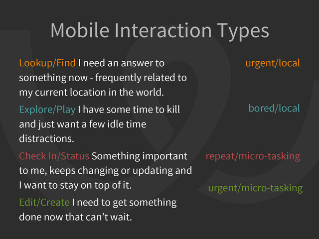 Mobile Interaction Types
Lookup/Find I need an answer to
something now - frequently related to
my current location in the world.
Explore/Play I have some time to kill
and just want a few idle time
distractions.
Check In/Status Something important
to me, keeps changing or updating and
I want to stay on top of it.
Edit/Create I need to get something
done now that can’t wait.
urgent/local
bored/local
repeat/micro-tasking
urgent/micro-tasking
