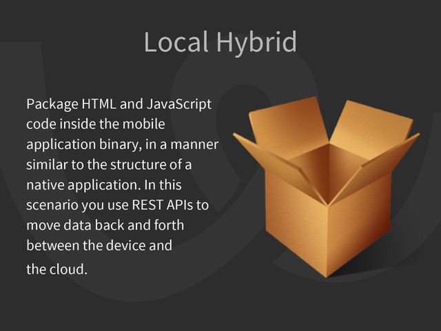 Local Hybrid
Package HTML and JavaScript
code inside the mobile
application binary, in a manner
similar to the structure of a
native application. In this
scenario you use REST APIs to
move data back and forth
between the device and
the cloud.
