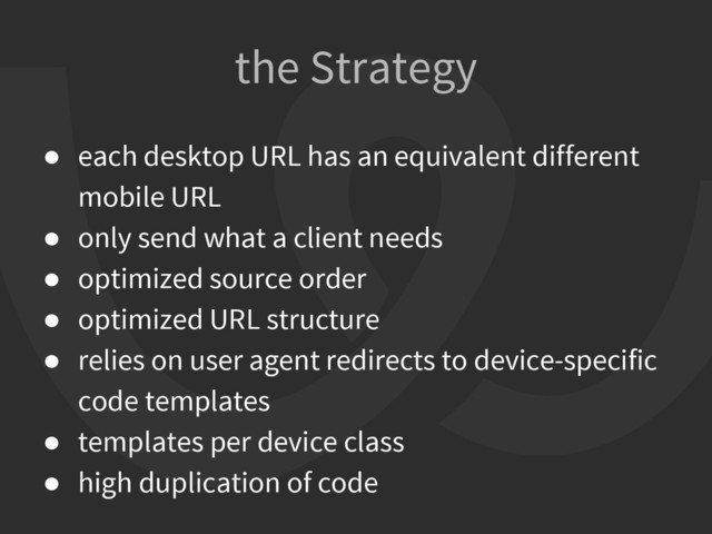 ● each desktop URL has an equivalent different
mobile URL
● only send what a client needs
● optimized source order
● optimized URL structure
● relies on user agent redirects to device-specific
code templates
● templates per device class
● high duplication of code
the Strategy
