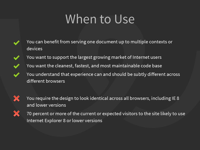 You can benefit from serving one document up to multiple contexts or
devices
You want to support the largest growing market of Internet users
You want the cleanest, fastest, and most maintainable code base
You understand that experience can and should be subtly different across
different browsers
You require the design to look identical across all browsers, including IE 8
and lower versions
70 percent or more of the current or expected visitors to the site likely to use
Internet Explorer 8 or lower versions
When to Use
