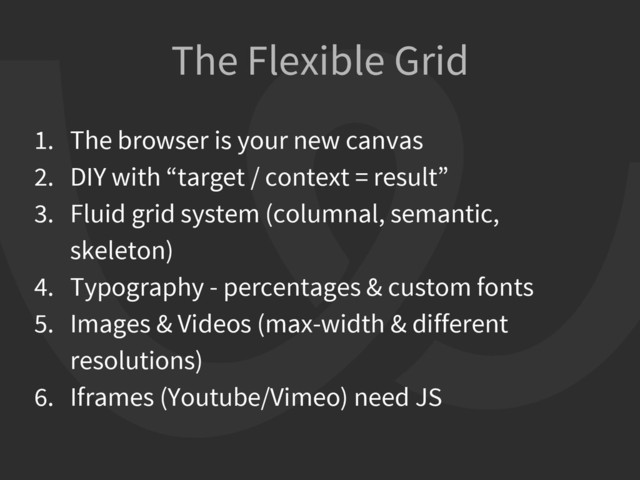 1. The browser is your new canvas
2. DIY with “target / context = result”
3. Fluid grid system (columnal, semantic,
skeleton)
4. Typography - percentages & custom fonts
5. Images & Videos (max-width & different
resolutions)
6. Iframes (Youtube/Vimeo) need JS
The Flexible Grid
