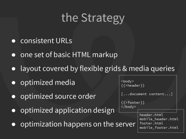 the Strategy
● consistent URLs
● one set of basic HTML markup
● layout covered by flexible grids & media queries
● optimized media
● optimized source order
● optimized application design
● optimization happens on the server

{{>header}}
[...document content...]
{{>footer}}

header.html
mobile_header.html
footer.html
mobile_footer.html
