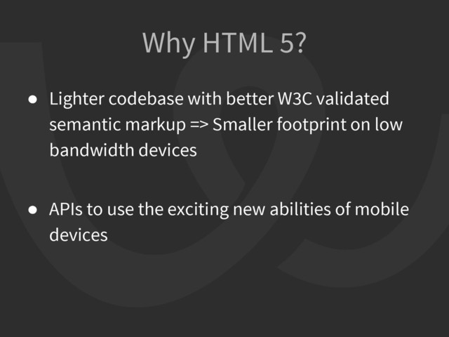 Why HTML 5?
● Lighter codebase with better W3C validated
semantic markup => Smaller footprint on low
bandwidth devices
● APIs to use the exciting new abilities of mobile
devices
