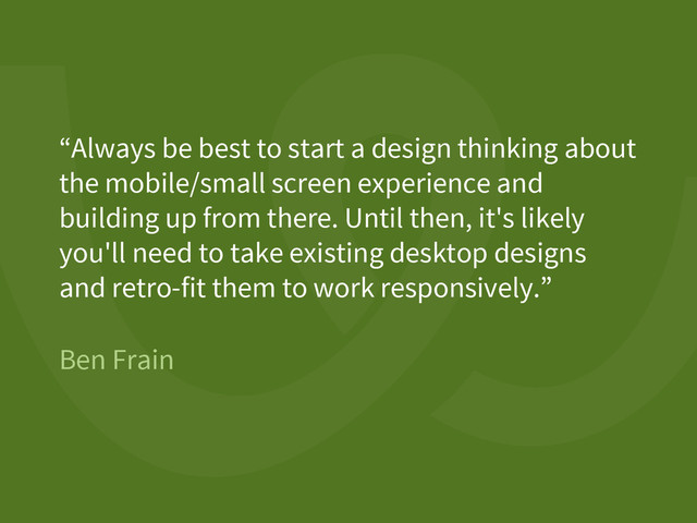 Ben Frain
“Always be best to start a design thinking about
the mobile/small screen experience and
building up from there. Until then, it's likely
you'll need to take existing desktop designs
and retro-fit them to work responsively.”
