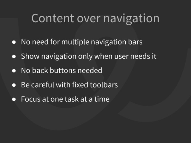 Content over navigation
● No need for multiple navigation bars
● Show navigation only when user needs it
● No back buttons needed
● Be careful with fixed toolbars
● Focus at one task at a time
