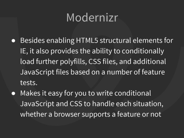 ● Besides enabling HTML5 structural elements for
IE, it also provides the ability to conditionally
load further polyfills, CSS files, and additional
JavaScript files based on a number of feature
tests.
● Makes it easy for you to write conditional
JavaScript and CSS to handle each situation,
whether a browser supports a feature or not
Modernizr
