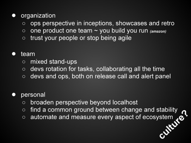 culture?
● organization
○ ops perspective in inceptions, showcases and retro
○ one product one team ~ you build you run (amazon)
○ trust your people or stop being agile
● team
○ mixed stand-ups
○ devs rotation for tasks, collaborating all the time
○ devs and ops, both on release call and alert panel
● personal
○ broaden perspective beyond localhost
○ find a common ground between change and stability
○ automate and measure every aspect of ecosystem

