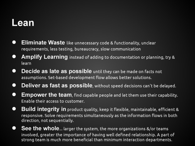 Lean
● Eliminate Waste like unnecessary code & functionality, unclear
requirements, less testing, bureaucracy, slow communication
● Amplify Learning instead of adding to documentation or planning, try &
learn
● Decide as late as possible until they can be made on facts not
assumptions. Set-based development flow allows better solutions.
● Deliver as fast as possible, without speed decisions can't be delayed.
● Empower the team, find capable people and let them use their capability.
Enable their access to customer.
● Build integrity in product quality, keep it flexible, maintainable, efficient &
responsive. Solve requirements simultaneously as the information flows in both
direction, not sequentially.
● See the whole... larger the system, the more organizations &/or teams
involved, greater the importance of having well defined relationship. A part of
strong team is much more beneficial than minimum interaction departments.
