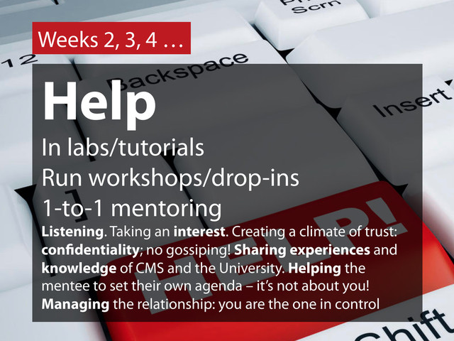 Weeks 2, 3, 4 …
Help
In labs/tutorials
Run workshops/drop-ins
1-to-1 mentoring
Listening. Taking an interest. Creating a climate of trust:
con dentiality; no gossiping! Sharing experiences and
knowledge of CMS and the University. Helping the
mentee to set their own agenda – it’s not about you!
Managing the relationship: you are the one in control
