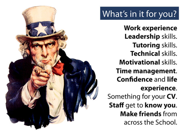 What’s in it for you?
Work experience
Leadership skills.
Tutoring skills.
Technical skills.
Motivational skills.
Time management.
Con dence and life
experience.
Something for your CV.
Staﬀ get to know you.
Make friends from
across the School.
