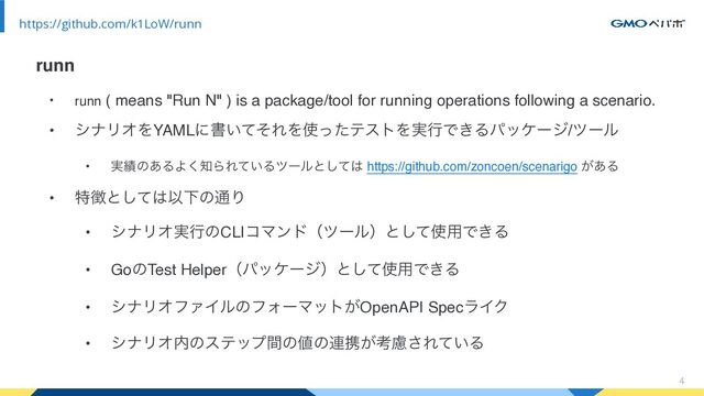 • runn ( means "Run N" ) is a package/tool for running operations following a scenario.
• γφϦΦΛYAMLʹॻ͍ͯͦΕΛ࢖ͬͨςετΛ࣮ߦͰ͖Δύοέʔδ/πʔϧ
• ࣮੷ͷ͋ΔΑ͘஌ΒΕ͍ͯΔπʔϧͱͯ͠͸ https://github.com/zoncoen/scenarigo ͕͋Δ
• ಛ௃ͱͯ͠͸ҎԼͷ௨Γ
• γφϦΦ࣮ߦͷCLIίϚϯυʢπʔϧʣͱͯ͠࢖༻Ͱ͖Δ
• GoͷTest Helperʢύοέʔδʣͱͯ͠࢖༻Ͱ͖Δ
• γφϦΦϑΝΠϧͷϑΥʔϚοτ͕OpenAPI SpecϥΠΫ
• γφϦΦ಺ͷεςοϓؒͷ஋ͷ࿈ܞ͕ߟྀ͞Ε͍ͯΔ
4
https://github.com/k1LoW/runn
runn

