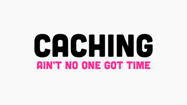 CACHING
ain’t no one got time

