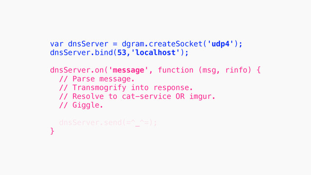 var dnsServer = dgram.createSocket('udp4');
dnsServer.bind(53,'localhost');
!
dnsServer.on('message', function (msg, rinfo) {
// Parse message.
// Transmogrify into response.
// Resolve to cat-service OR imgur.
// Giggle.
!
dnsServer.send(=^_^=);
}
