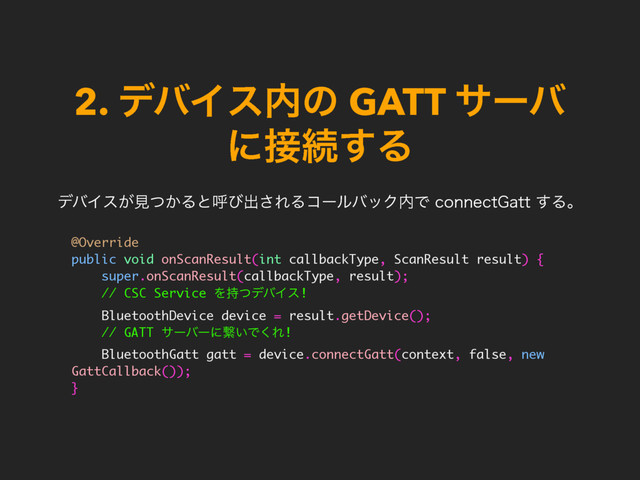 2. σόΠε಺ͷ GATT αʔό
ʹ઀ଓ͢Δ
@Override
public void onScanResult(int callbackType, ScanResult result) {
super.onScanResult(callbackType, result);
// CSC Service Λ࣋ͭσόΠε!
BluetoothDevice device = result.getDevice();
// GATT αʔόʔʹܨ͍Ͱ͘Ε!
BluetoothGatt gatt = device.connectGatt(context, false, new
GattCallback());
}
σόΠε͕ݟ͔ͭΔͱݺͼग़͞ΕΔίʔϧόοΫ಺ͰDPOOFDU(BUU͢Δɻ
