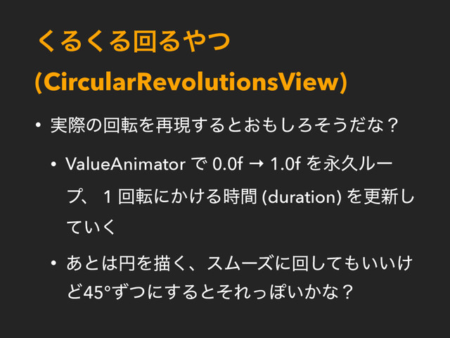 ͘Δ͘ΔճΔ΍ͭ
(CircularRevolutionsView)
• ࣮ࡍͷճసΛ࠶ݱ͢Δͱ͓΋͠Ζͦ͏ͩͳʁ
• ValueAnimator Ͱ 0.0f → 1.0f ΛӬٱϧʔ
ϓɺ 1 ճసʹ͔͚Δ࣌ؒ (duration) Λߋ৽͠
͍ͯ͘
• ͋ͱ͸ԁΛඳ͘ɺεϜʔζʹճͯ͠΋͍͍͚
Ͳ45°ͣͭʹ͢ΔͱͦΕͬΆ͍͔ͳʁ
